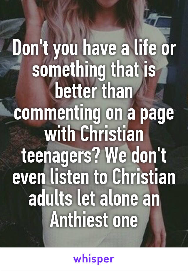 Don't you have a life or something that is better than commenting on a page with Christian teenagers? We don't even listen to Christian adults let alone an Anthiest one