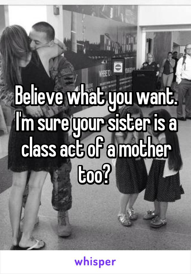 Believe what you want. I'm sure your sister is a class act of a mother too? 