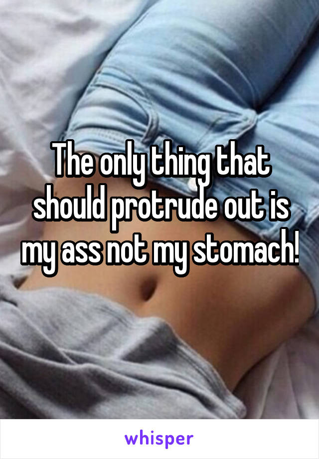 The only thing that should protrude out is my ass not my stomach! 