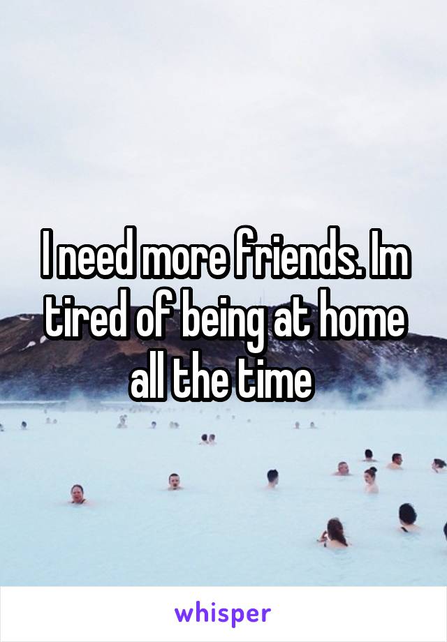 I need more friends. Im tired of being at home all the time 