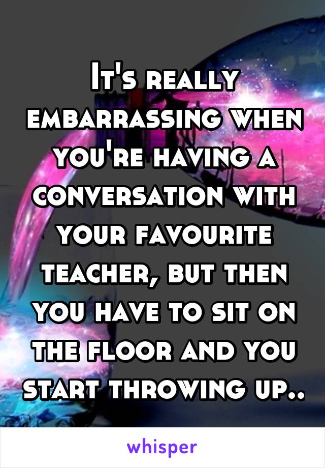 It's really embarrassing when you're having a conversation with your favourite teacher, but then you have to sit on the floor and you start throwing up..