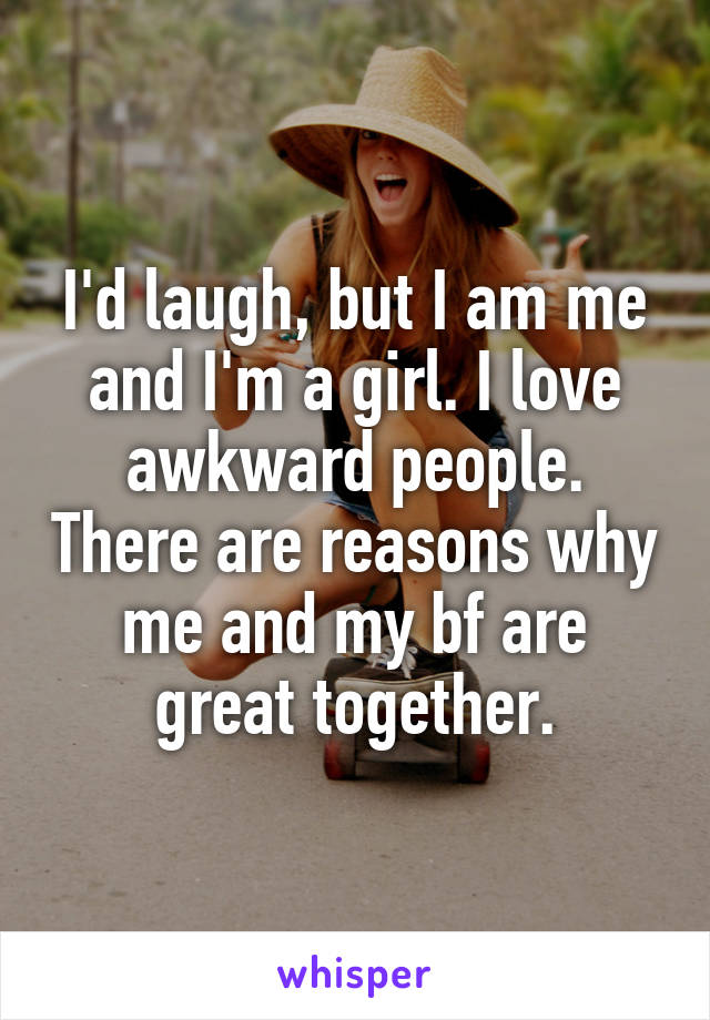 I'd laugh, but I am me and I'm a girl. I love awkward people. There are reasons why me and my bf are great together.