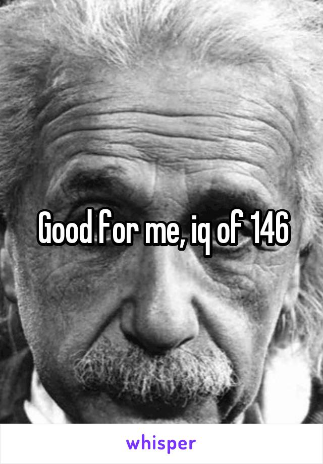 Good for me, iq of 146