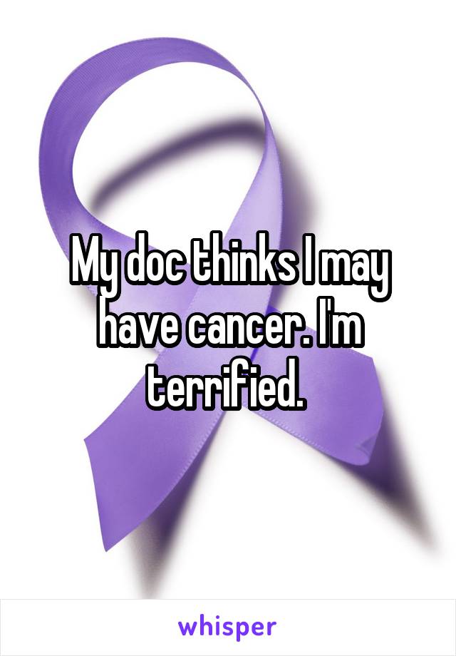 My doc thinks I may have cancer. I'm terrified. 