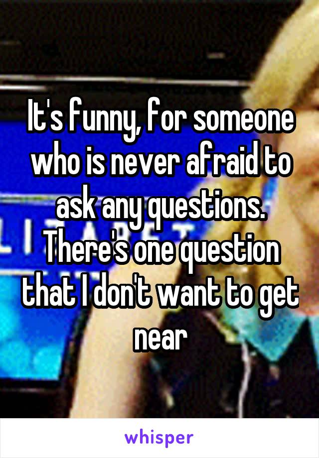 It's funny, for someone who is never afraid to ask any questions. There's one question that I don't want to get near