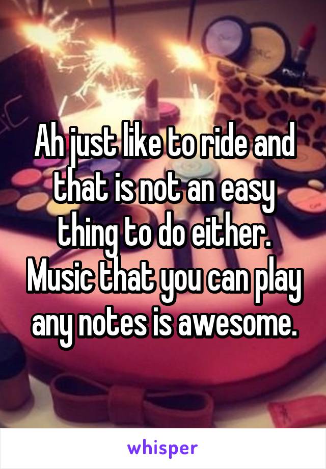 Ah just like to ride and that is not an easy thing to do either. Music that you can play any notes is awesome.