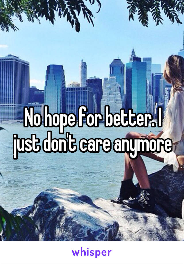 No hope for better. I just don't care anymore