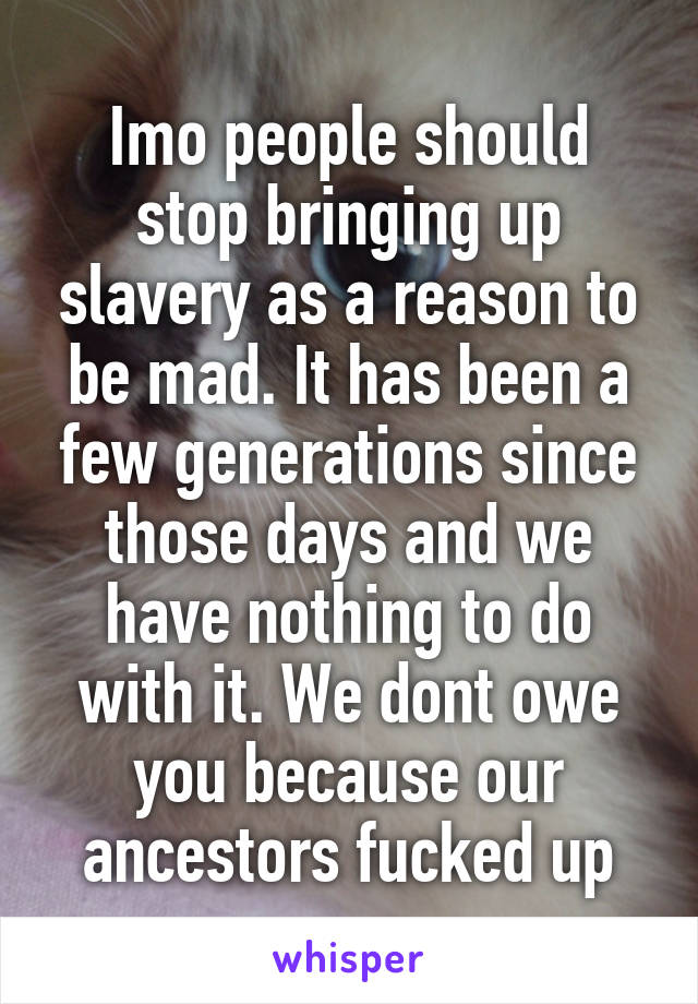 Imo people should stop bringing up slavery as a reason to be mad. It has been a few generations since those days and we have nothing to do with it. We dont owe you because our ancestors fucked up