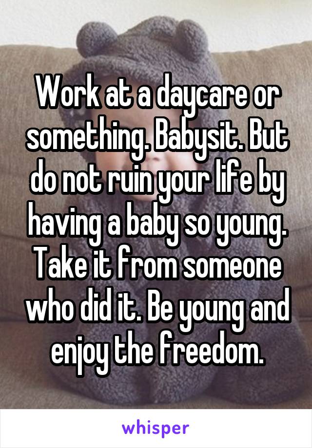 Work at a daycare or something. Babysit. But do not ruin your life by having a baby so young. Take it from someone who did it. Be young and enjoy the freedom.