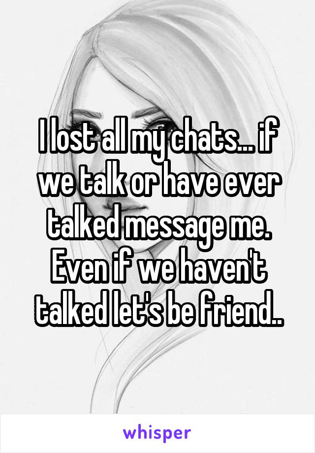 I lost all my chats... if we talk or have ever talked message me. Even if we haven't talked let's be friend..