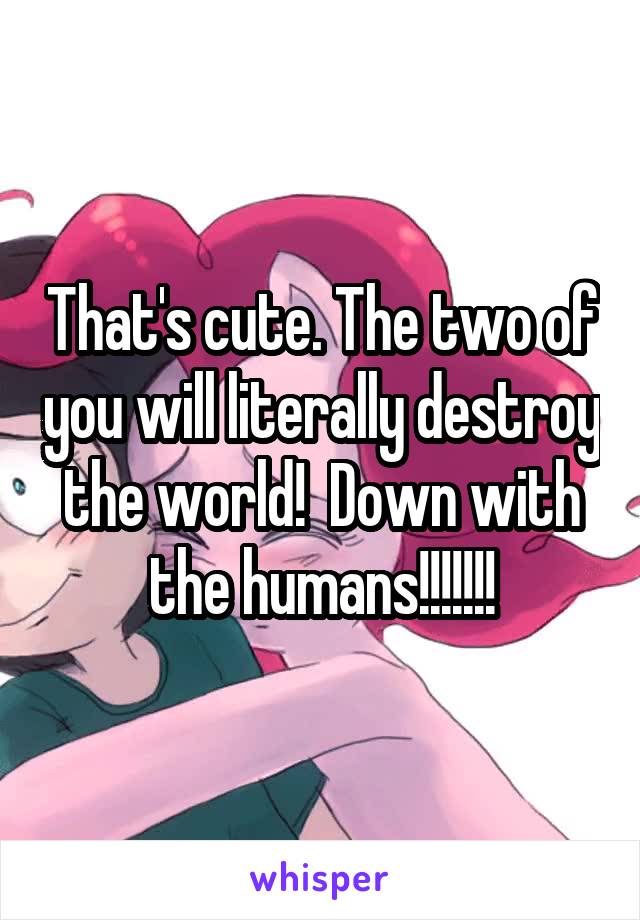 That's cute. The two of you will literally destroy the world!  Down with the humans!!!!!!!