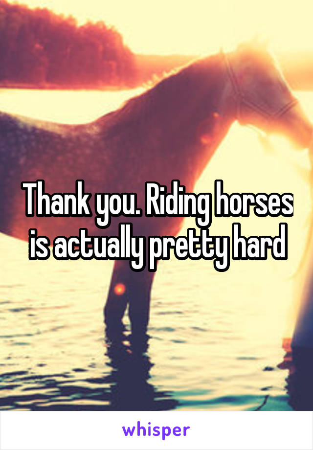 Thank you. Riding horses is actually pretty hard