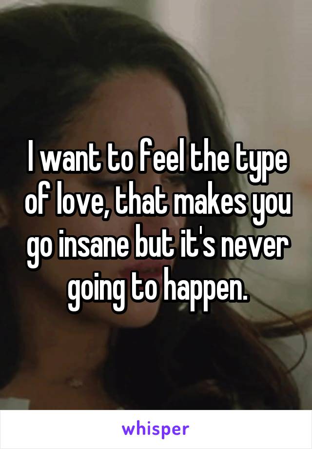 I want to feel the type of love, that makes you go insane but it's never going to happen.