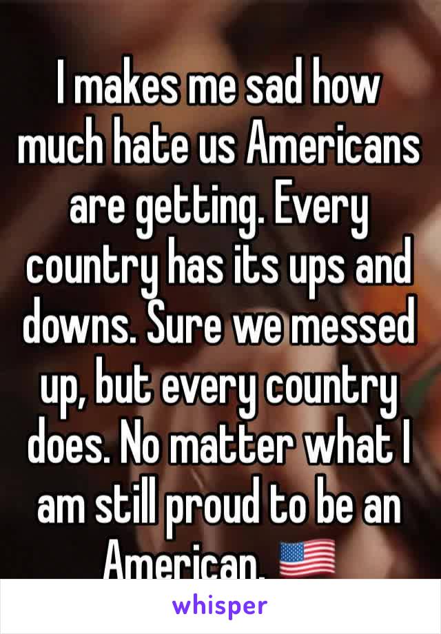 I makes me sad how much hate us Americans are getting. Every country has its ups and downs. Sure we messed up, but every country does. No matter what I am still proud to be an American. 🇺🇸