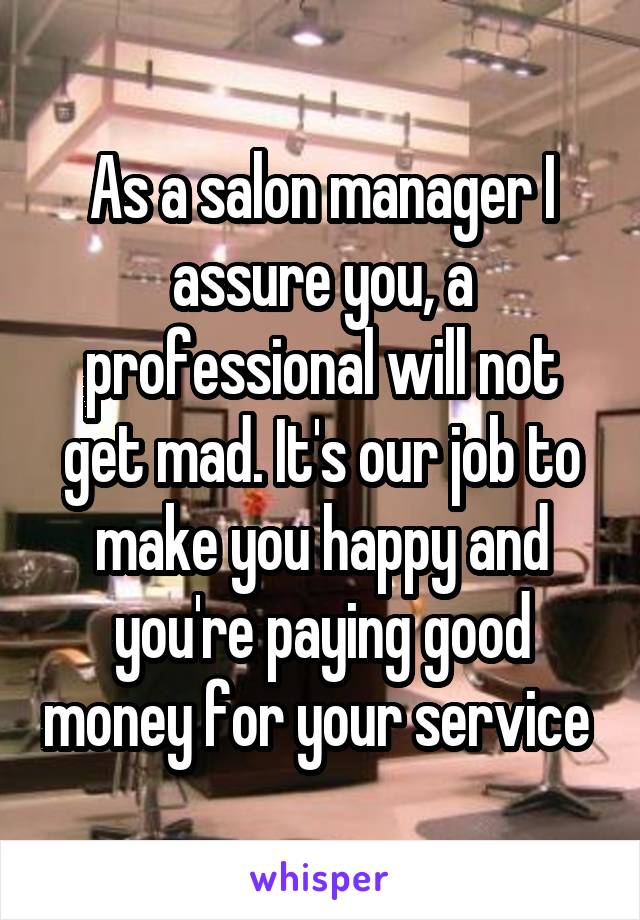 As a salon manager I assure you, a professional will not get mad. It's our job to make you happy and you're paying good money for your service 