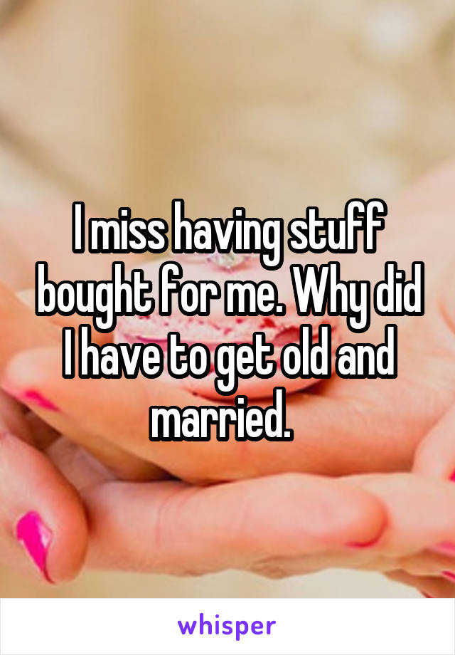 I miss having stuff bought for me. Why did I have to get old and married.  