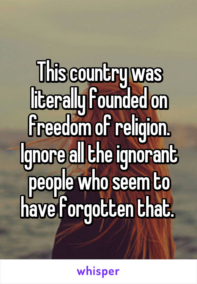 This country was literally founded on freedom of religion. Ignore all the ignorant people who seem to have forgotten that. 