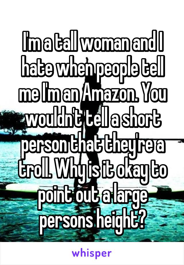 I'm a tall woman and I hate when people tell me I'm an Amazon. You wouldn't tell a short person that they're a troll. Why is it okay to point out a large persons height?