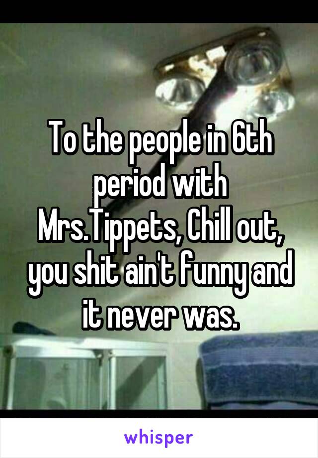 To the people in 6th period with Mrs.Tippets, Chill out, you shit ain't funny and it never was.