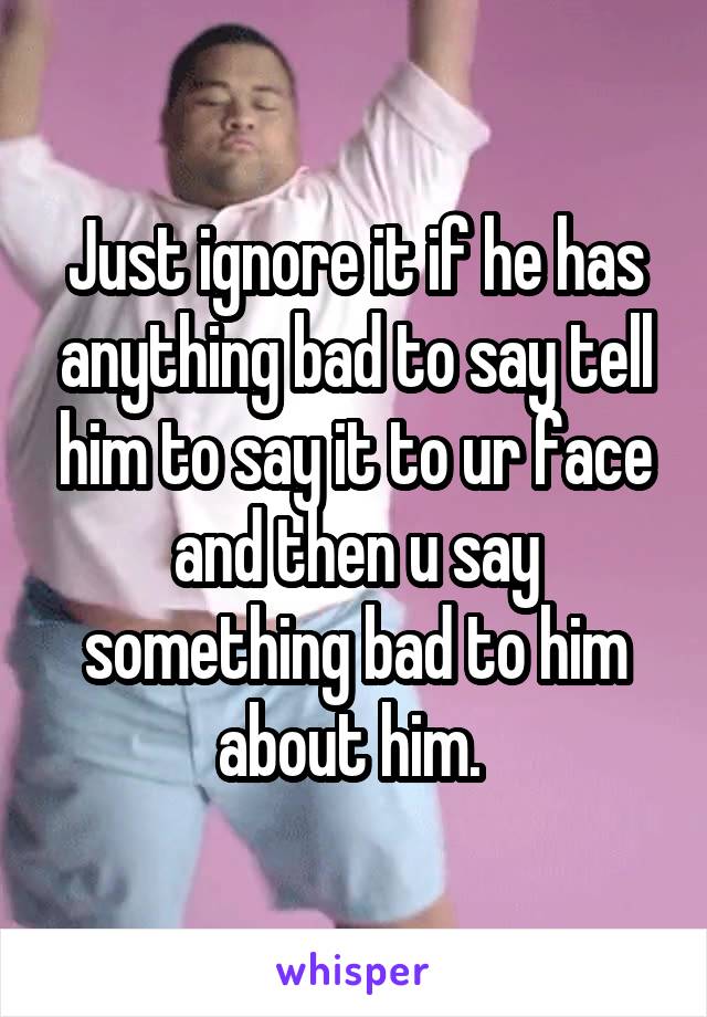 Just ignore it if he has anything bad to say tell him to say it to ur face and then u say something bad to him about him. 