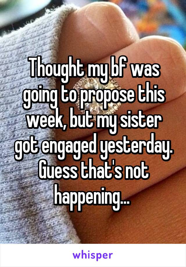Thought my bf was going to propose this week, but my sister got engaged yesterday. Guess that's not happening... 