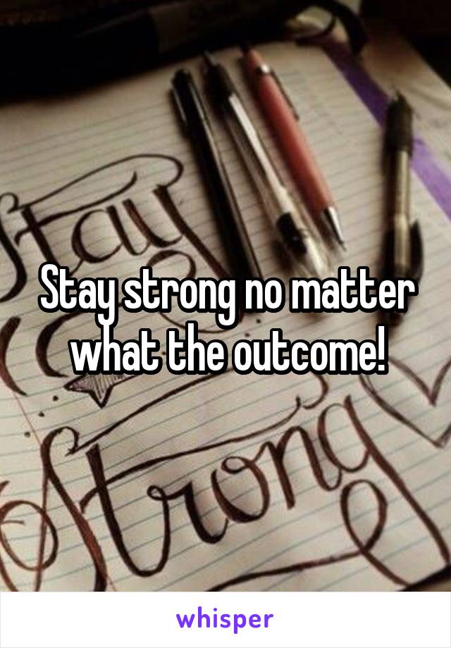 Stay strong no matter what the outcome!