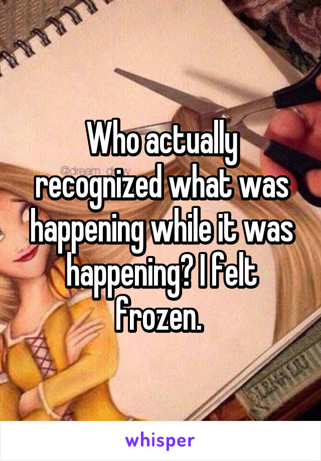 Who actually recognized what was happening while it was happening? I felt frozen. 