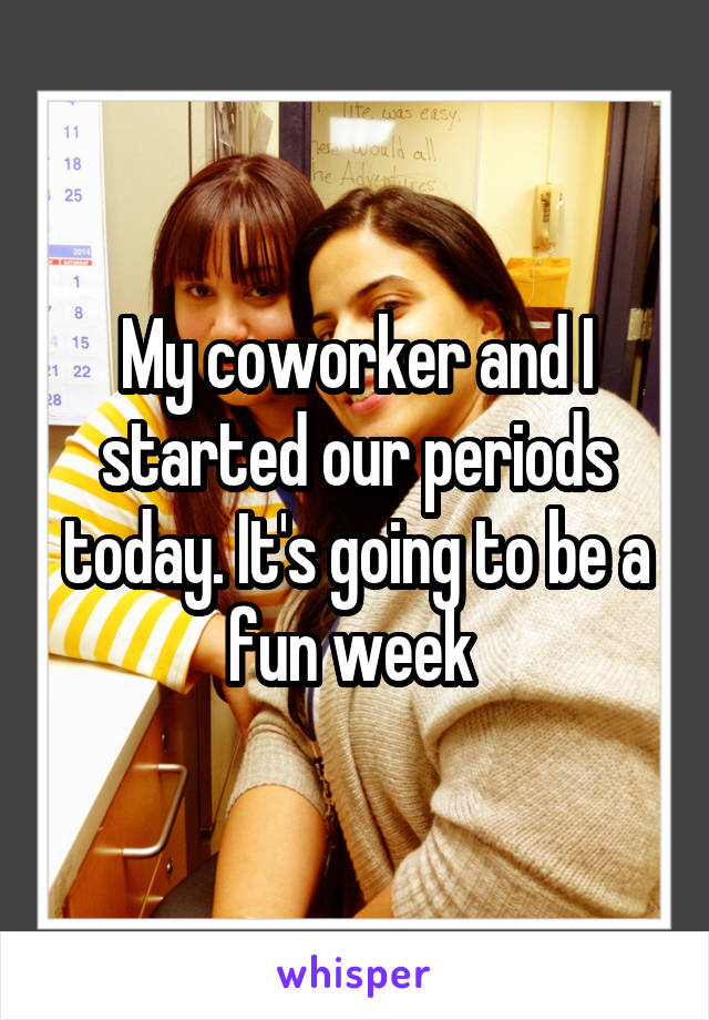 My coworker and I started our periods today. It's going to be a fun week 