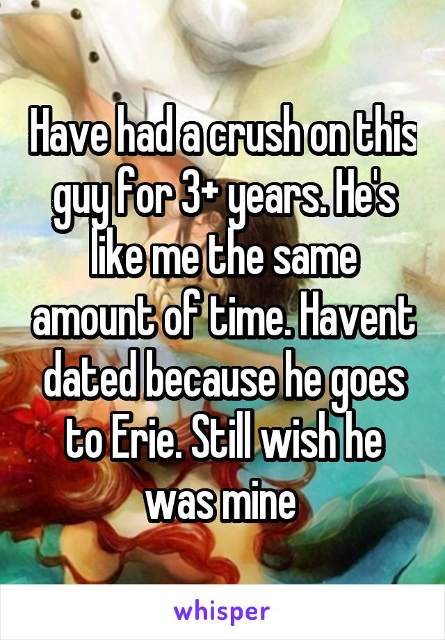 Have had a crush on this guy for 3+ years. He's like me the same amount of time. Havent dated because he goes to Erie. Still wish he was mine 