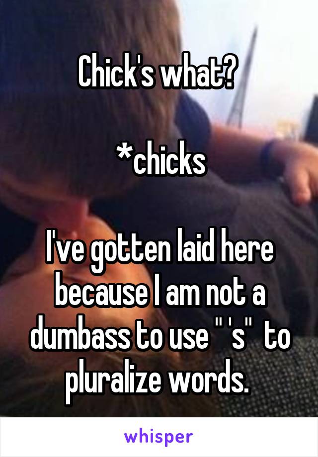 Chick's what? 

*chicks

I've gotten laid here because I am not a dumbass to use " 's"  to pluralize words. 