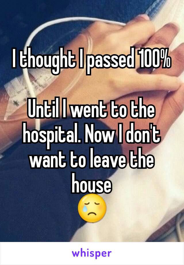 I thought I passed 100%

Until I went to the hospital. Now I don't want to leave the house
😢