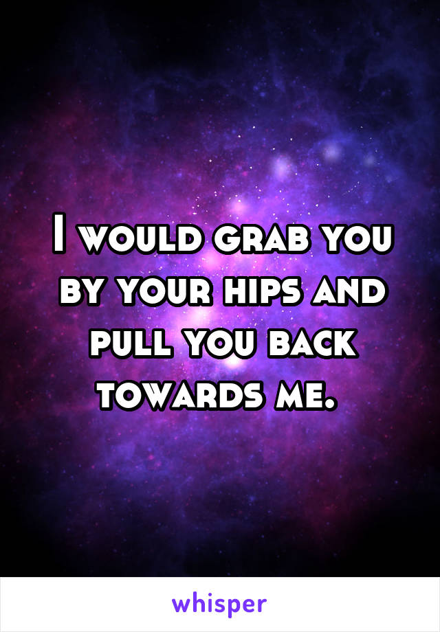 I would grab you by your hips and pull you back towards me. 