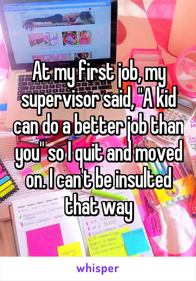 At my first job, my supervisor said, "A kid can do a better job than you" so I quit and moved on. I can't be insulted that way