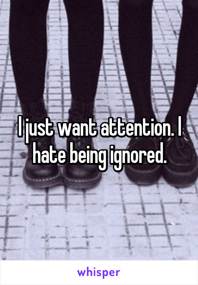 I just want attention. I hate being ignored.