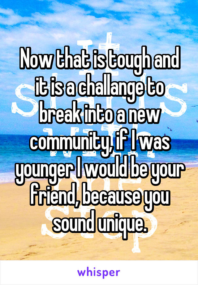 Now that is tough and it is a challange to break into a new community, if I was younger I would be your friend, because you sound unique.