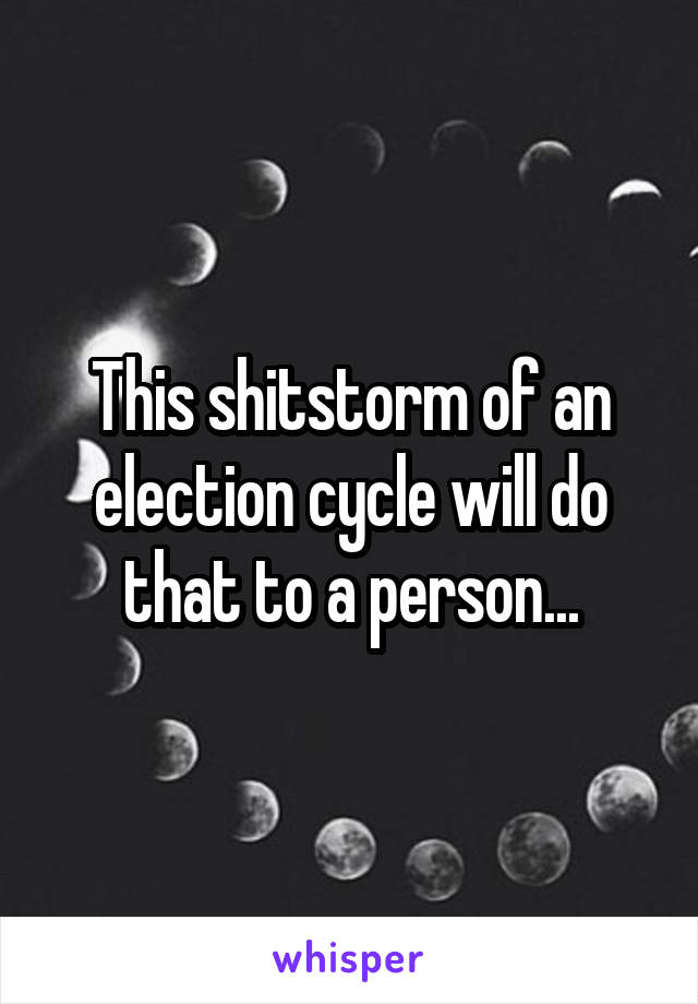 This shitstorm of an election cycle will do that to a person...