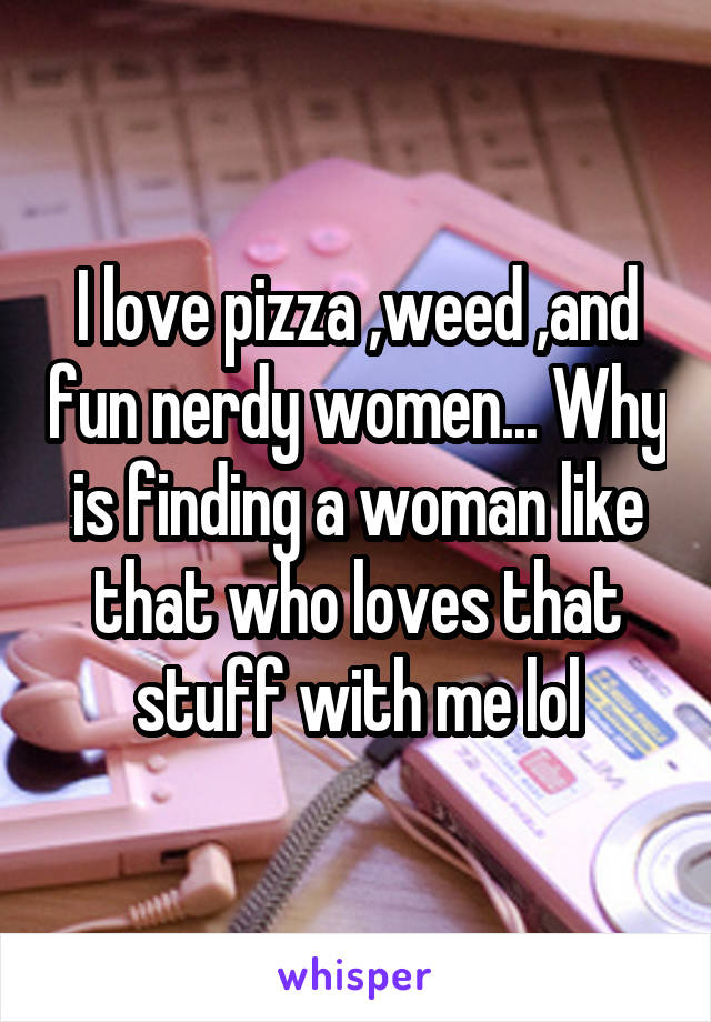 I love pizza ,weed ,and fun nerdy women... Why is finding a woman like that who loves that stuff with me lol