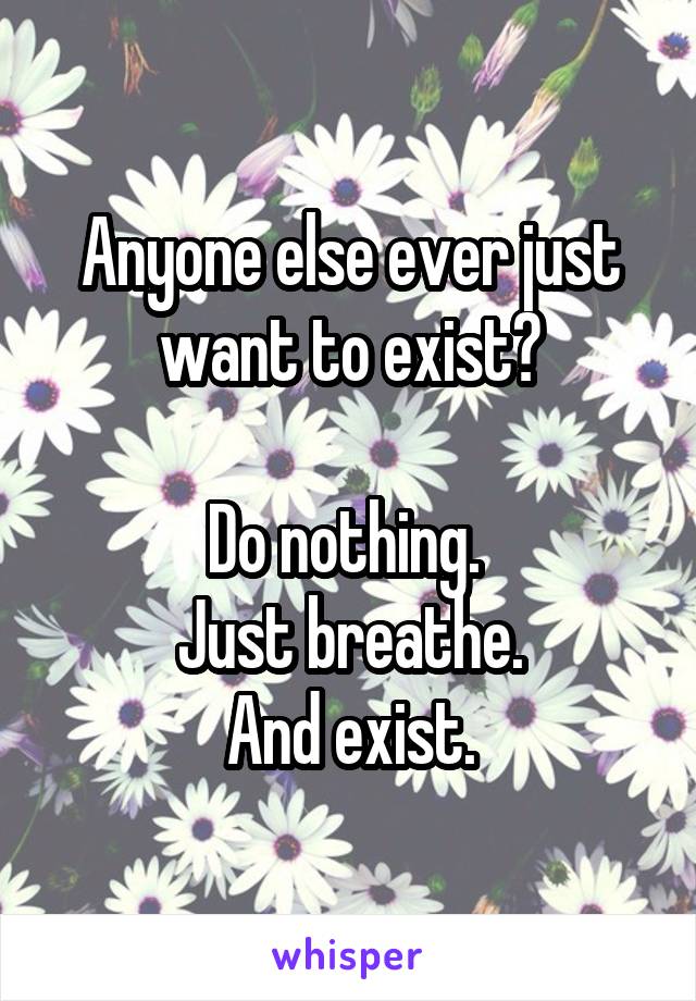 Anyone else ever just want to exist?

Do nothing. 
Just breathe.
And exist.