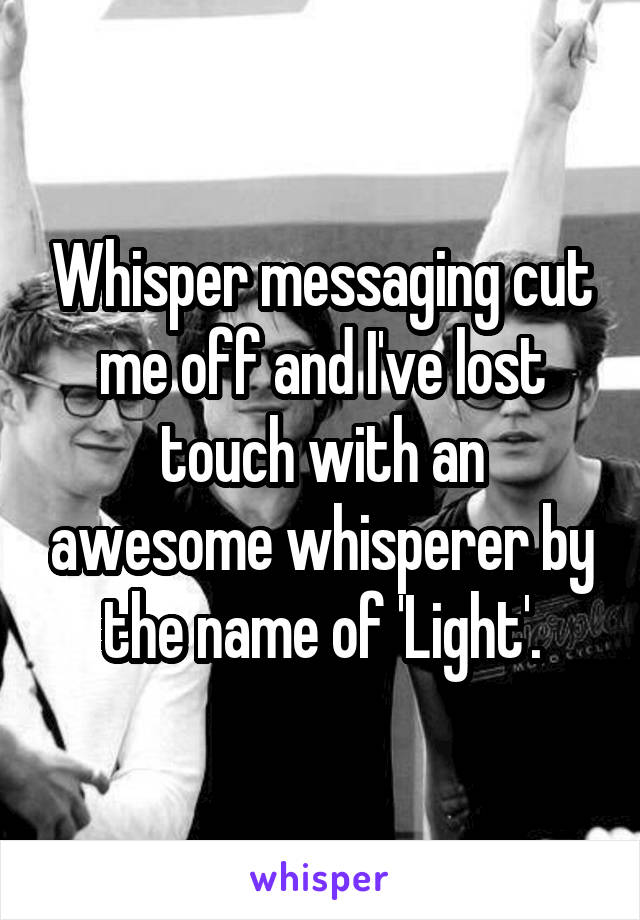 Whisper messaging cut me off and I've lost touch with an awesome whisperer by the name of 'Light'.