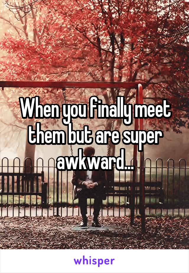 When you finally meet them but are super awkward...