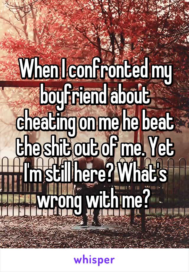 When I confronted my boyfriend about cheating on me he beat the shit out of me. Yet I'm still here? What's wrong with me? 