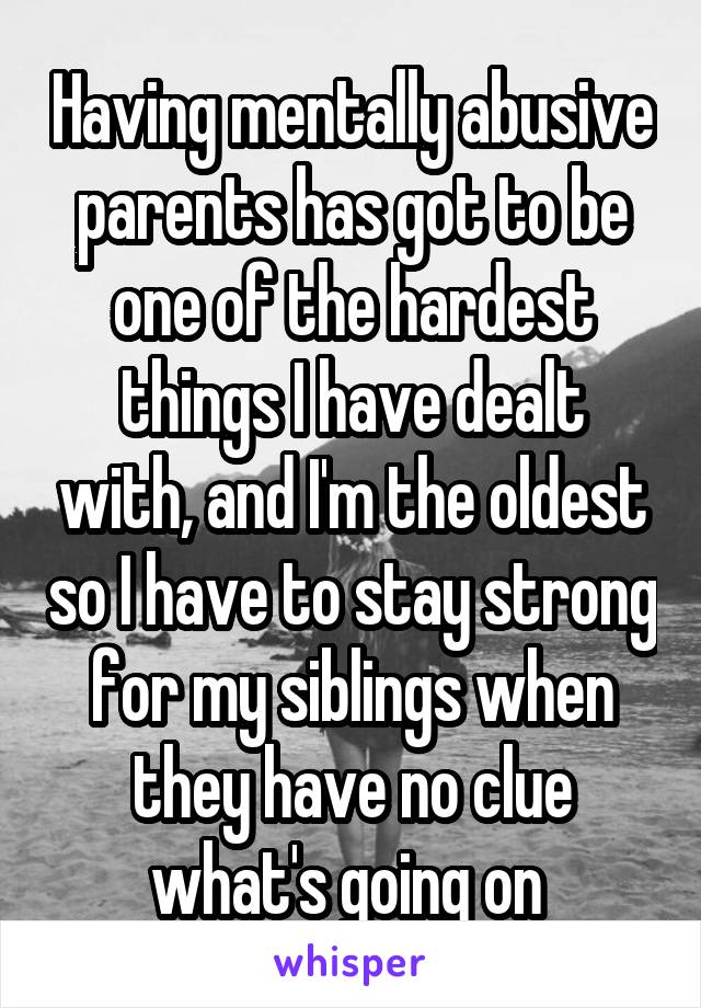 Having mentally abusive parents has got to be one of the hardest things I have dealt with, and I'm the oldest so I have to stay strong for my siblings when they have no clue what's going on 