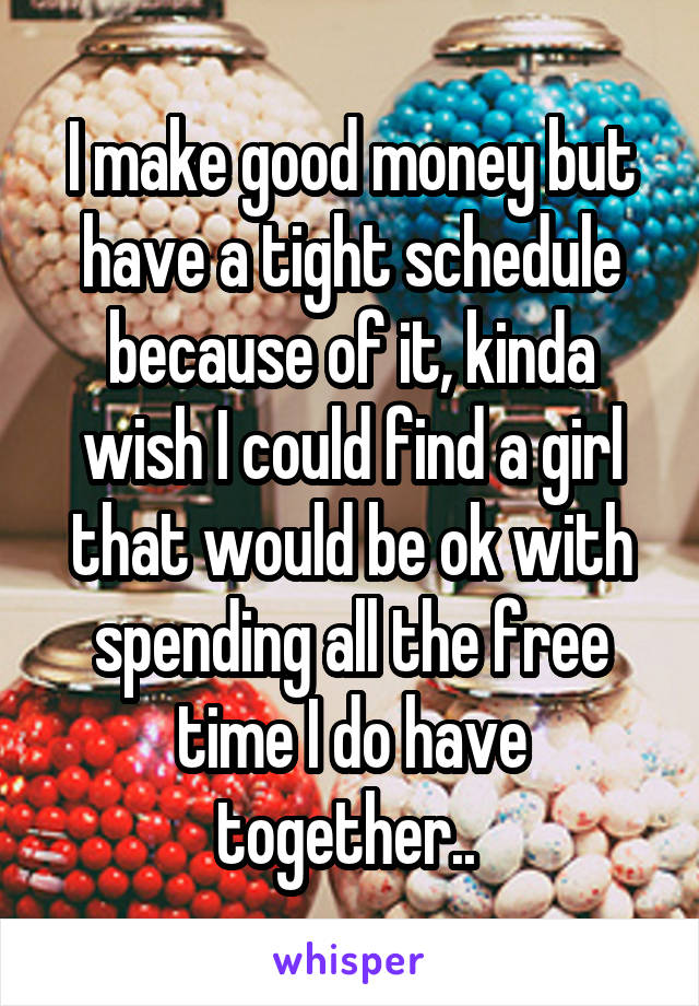 I make good money but have a tight schedule because of it, kinda wish I could find a girl that would be ok with spending all the free time I do have together.. 