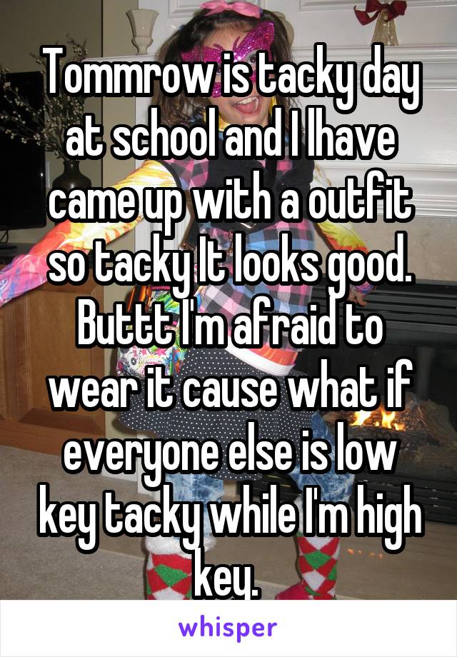 Tommrow is tacky day at school and I lhave came up with a outfit so tacky It looks good. Buttt I'm afraid to wear it cause what if everyone else is low key tacky while I'm high key. 