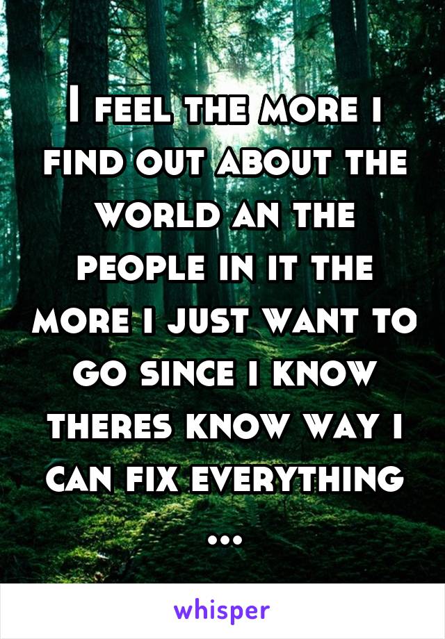 I feel the more i find out about the world an the people in it the more i just want to go since i know theres know way i can fix everything ...