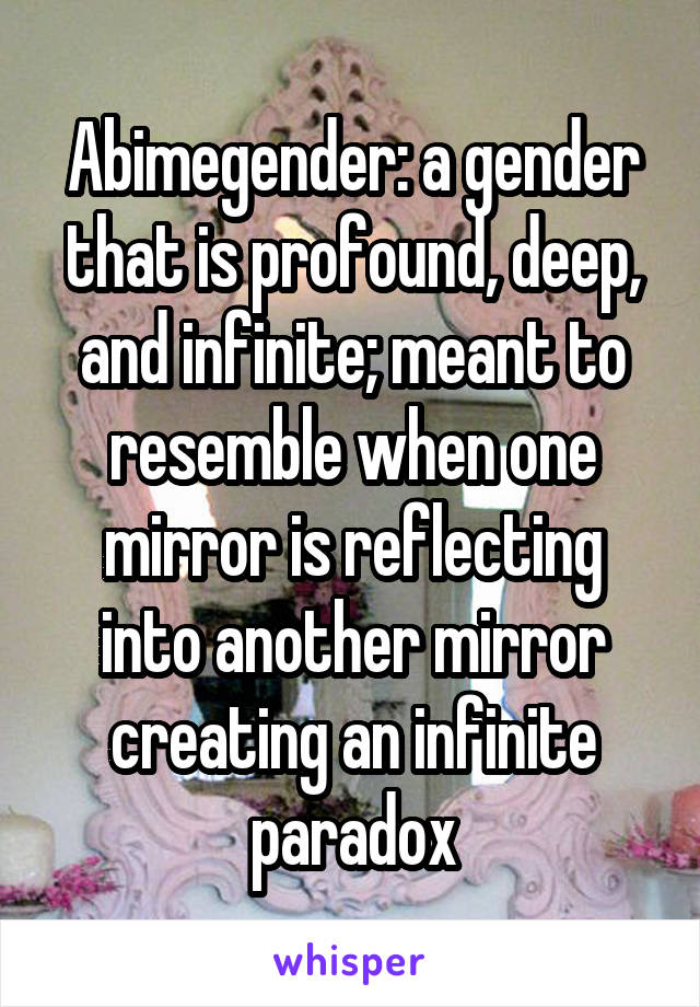 Abimegender: a gender that is profound, deep, and infinite; meant to resemble when one mirror is reflecting into another mirror creating an infinite paradox