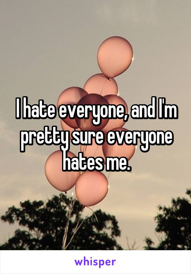 I hate everyone, and I'm pretty sure everyone hates me.