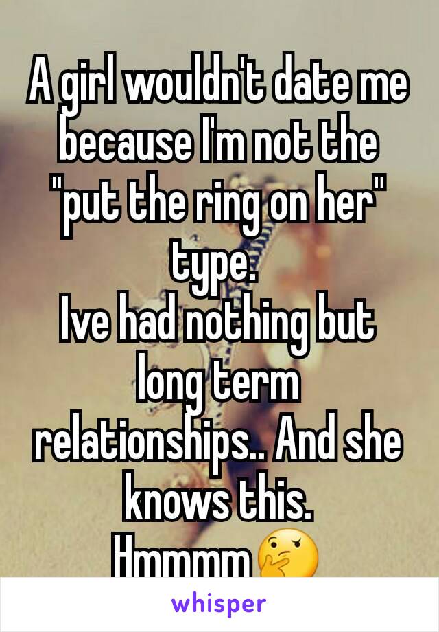 A girl wouldn't date me because I'm not the "put the ring on her" type. 
Ive had nothing but long term relationships.. And she knows this. Hmmmm🤔