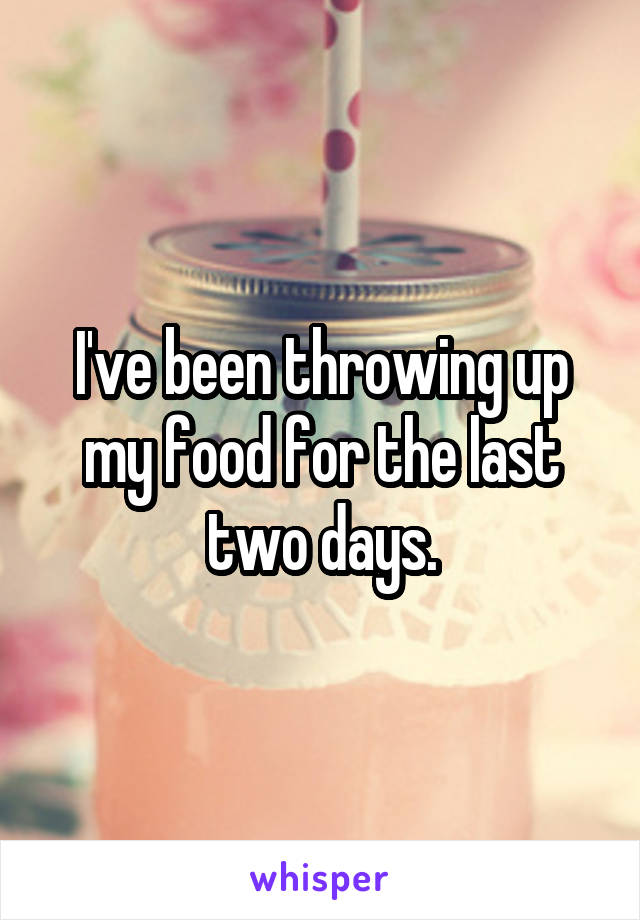 I've been throwing up my food for the last two days.