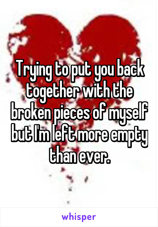 Trying to put you back together with the broken pieces of myself but I'm left more empty than ever.